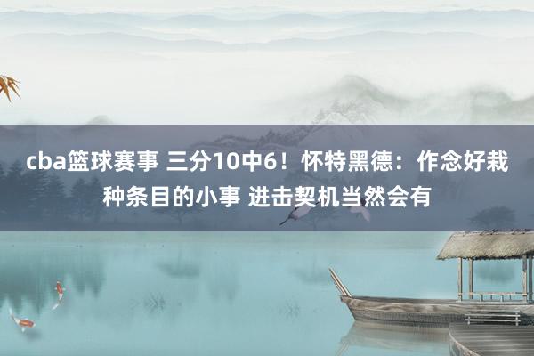 cba篮球赛事 三分10中6！怀特黑德：作念好栽种条目的小事 进击契机当然会有