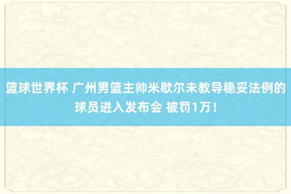 篮球世界杯 广州男篮主帅米歇尔未教导稳妥法例的球员进入发布会 被罚1万！