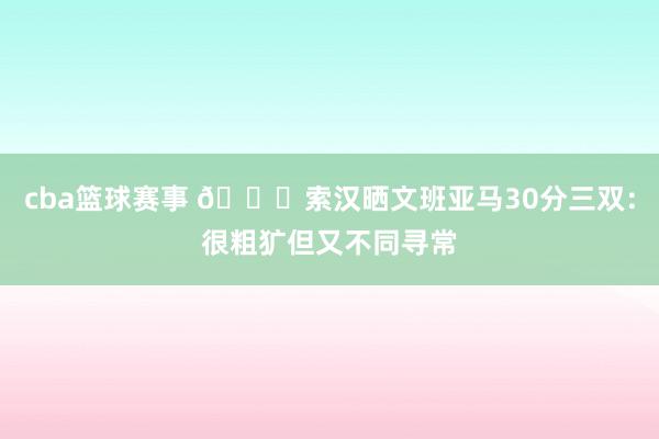 cba篮球赛事 👀索汉晒文班亚马30分三双：很粗犷但又不同寻常