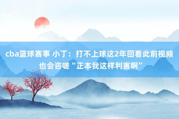 cba篮球赛事 小丁：打不上球这2年回看此前视频 也会咨嗟“正本我这样利害啊”