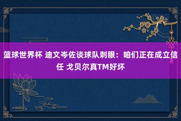 篮球世界杯 迪文岑佐谈球队刺眼：咱们正在成立信任 戈贝尔真TM好坏