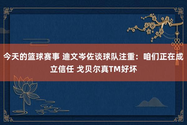 今天的篮球赛事 迪文岑佐谈球队注重：咱们正在成立信任 戈贝尔真TM好坏