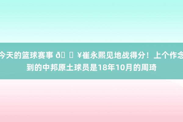 今天的篮球赛事 🔥崔永熙见地战得分！上个作念到的中邦原土球员是18年10月的周琦