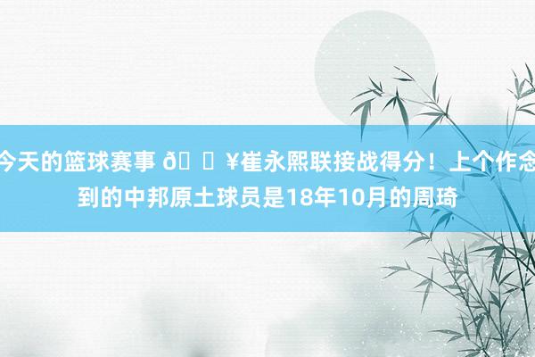 今天的篮球赛事 🔥崔永熙联接战得分！上个作念到的中邦原土球员是18年10月的周琦