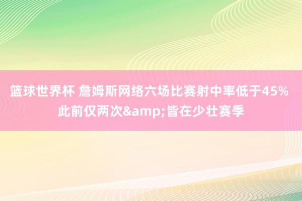 篮球世界杯 詹姆斯网络六场比赛射中率低于45% 此前仅两次&皆在少壮赛季