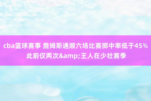 cba篮球赛事 詹姆斯通顺六场比赛掷中率低于45% 此前仅两次&王人在少壮赛季