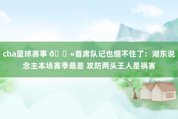 cba篮球赛事 😫首席队记也绷不住了：湖东说念主本场赛季最差 攻防两头王人是祸害