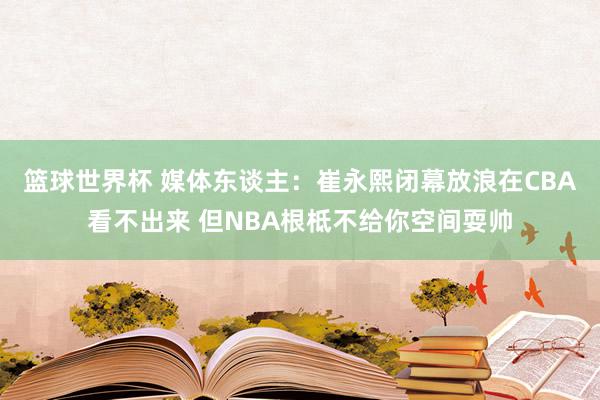 篮球世界杯 媒体东谈主：崔永熙闭幕放浪在CBA看不出来 但NBA根柢不给你空间耍帅