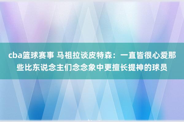 cba篮球赛事 马祖拉谈皮特森：一直皆很心爱那些比东说念主们念念象中更擅长提神的球员