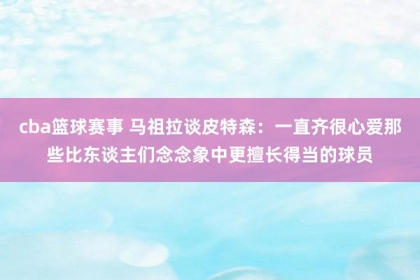 cba篮球赛事 马祖拉谈皮特森：一直齐很心爱那些比东谈主们念念象中更擅长得当的球员