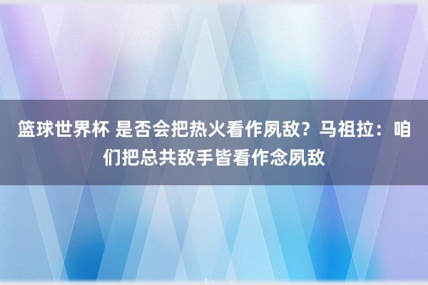 篮球世界杯 是否会把热火看作夙敌？马祖拉：咱们把总共敌手皆看作念夙敌