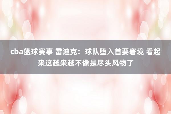 cba篮球赛事 雷迪克：球队堕入首要窘境 看起来这越来越不像是尽头风物了