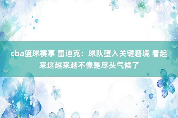 cba篮球赛事 雷迪克：球队堕入关键窘境 看起来这越来越不像是尽头气候了