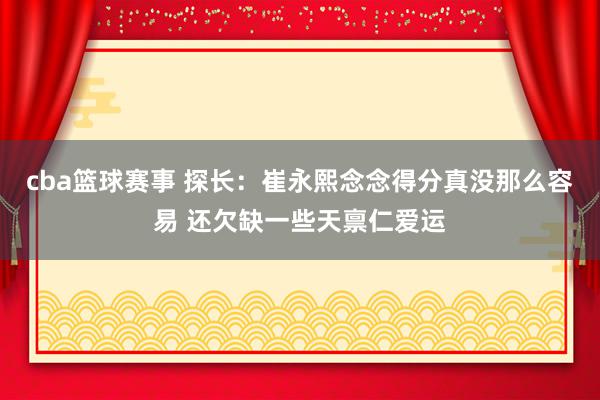 cba篮球赛事 探长：崔永熙念念得分真没那么容易 还欠缺一些天禀仁爱运