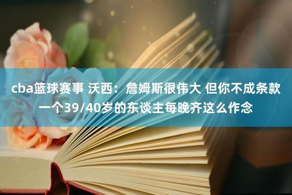 cba篮球赛事 沃西：詹姆斯很伟大 但你不成条款一个39/40岁的东谈主每晚齐这么作念