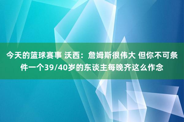 今天的篮球赛事 沃西：詹姆斯很伟大 但你不可条件一个39/40岁的东谈主每晚齐这么作念