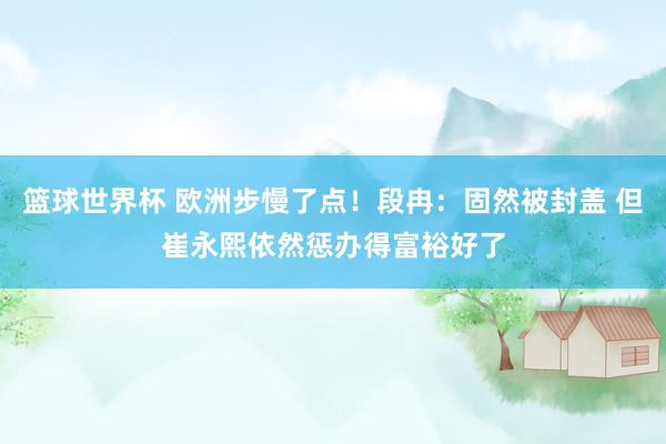 篮球世界杯 欧洲步慢了点！段冉：固然被封盖 但崔永熙依然惩办得富裕好了