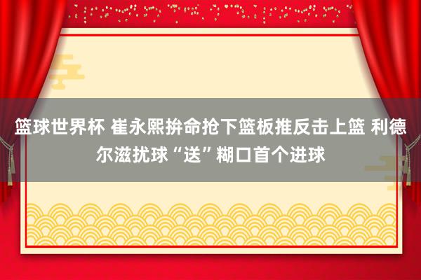 篮球世界杯 崔永熙拚命抢下篮板推反击上篮 利德尔滋扰球“送”糊口首个进球