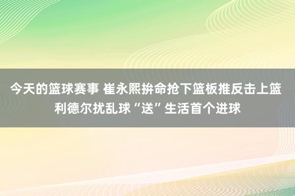 今天的篮球赛事 崔永熙拚命抢下篮板推反击上篮 利德尔扰乱球“送”生活首个进球