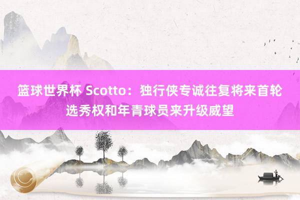 篮球世界杯 Scotto：独行侠专诚往复将来首轮选秀权和年青球员来升级威望