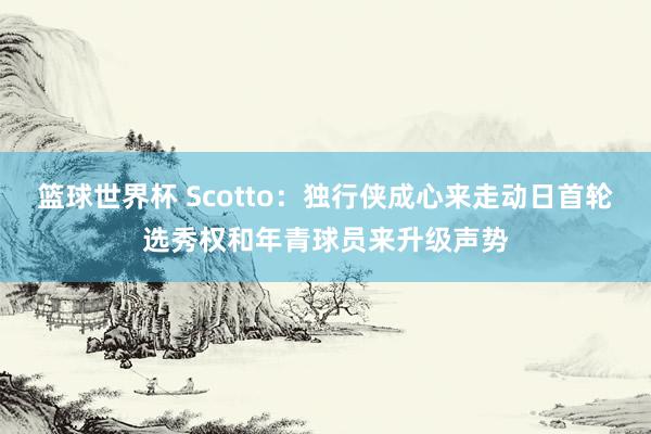 篮球世界杯 Scotto：独行侠成心来走动日首轮选秀权和年青球员来升级声势