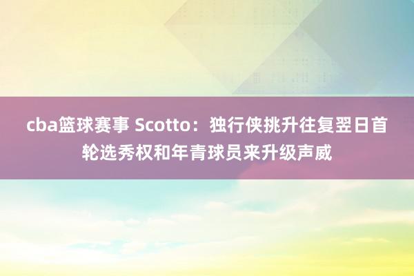 cba篮球赛事 Scotto：独行侠挑升往复翌日首轮选秀权和年青球员来升级声威