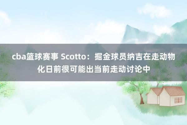 cba篮球赛事 Scotto：掘金球员纳吉在走动物化日前很可能出当前走动讨论中