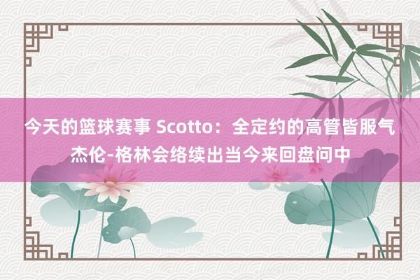 今天的篮球赛事 Scotto：全定约的高管皆服气杰伦-格林会络续出当今来回盘问中