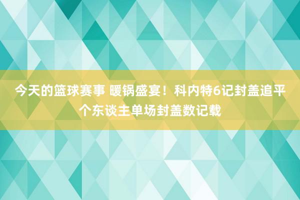 今天的篮球赛事 暖锅盛宴！科内特6记封盖追平个东谈主单场封盖数记载