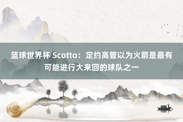 篮球世界杯 Scotto：定约高管以为火箭是最有可能进行大来回的球队之一