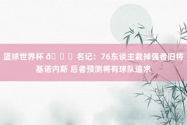 篮球世界杯 👀名记：76东谈主裁掉强者旧将基诺内斯 后者预测将有球队追求