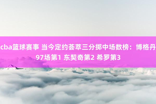 cba篮球赛事 当今定约荟萃三分掷中场数榜：博格丹97场第1 东契奇第2 希罗第3