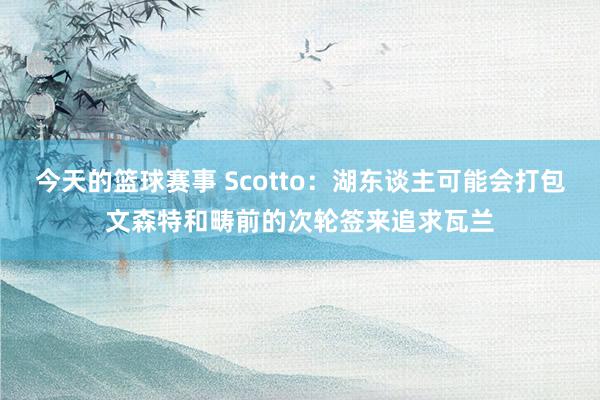 今天的篮球赛事 Scotto：湖东谈主可能会打包文森特和畴前的次轮签来追求瓦兰