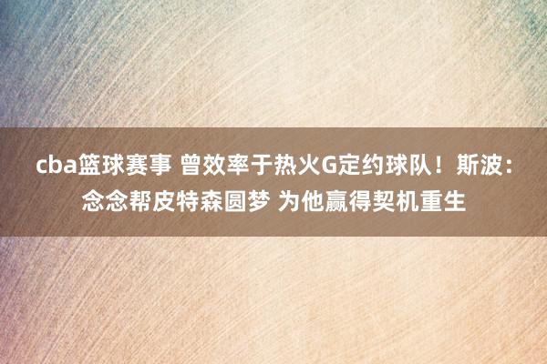 cba篮球赛事 曾效率于热火G定约球队！斯波：念念帮皮特森圆梦 为他赢得契机重生