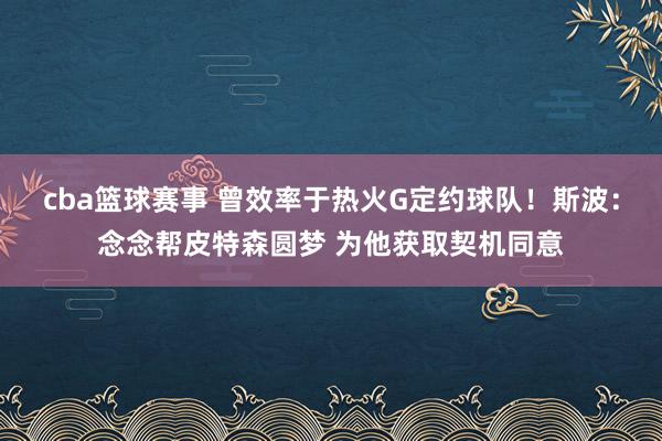 cba篮球赛事 曾效率于热火G定约球队！斯波：念念帮皮特森圆梦 为他获取契机同意