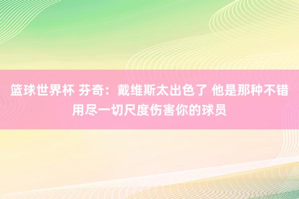 篮球世界杯 芬奇：戴维斯太出色了 他是那种不错用尽一切尺度伤害你的球员