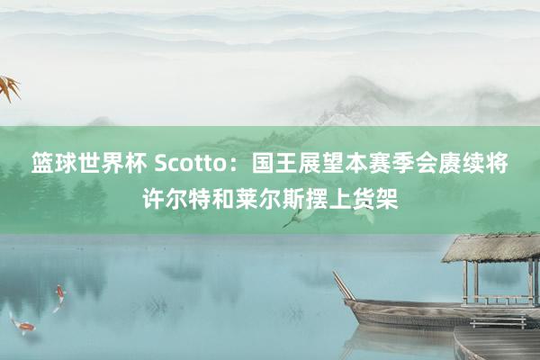 篮球世界杯 Scotto：国王展望本赛季会赓续将许尔特和莱尔斯摆上货架