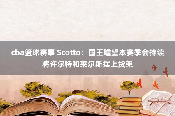 cba篮球赛事 Scotto：国王瞻望本赛季会持续将许尔特和莱尔斯摆上货架