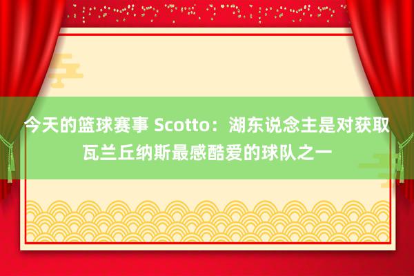 今天的篮球赛事 Scotto：湖东说念主是对获取瓦兰丘纳斯最感酷爱的球队之一