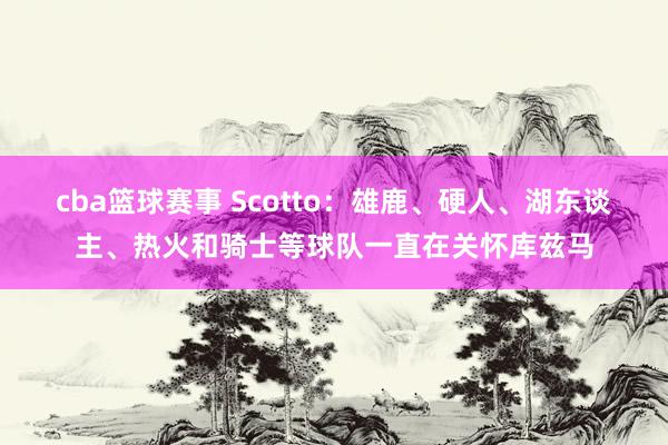 cba篮球赛事 Scotto：雄鹿、硬人、湖东谈主、热火和骑士等球队一直在关怀库兹马