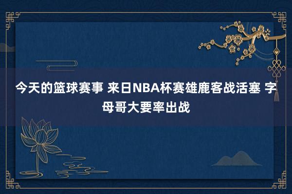 今天的篮球赛事 来日NBA杯赛雄鹿客战活塞 字母哥大要率出战