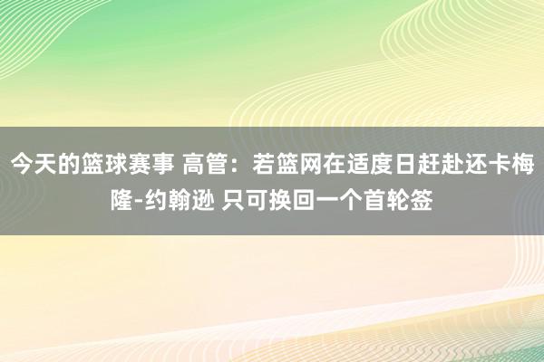 今天的篮球赛事 高管：若篮网在适度日赶赴还卡梅隆-约翰逊 只可换回一个首轮签