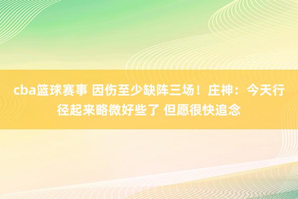 cba篮球赛事 因伤至少缺阵三场！庄神：今天行径起来略微好些了 但愿很快追念