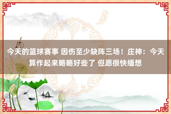 今天的篮球赛事 因伤至少缺阵三场！庄神：今天算作起来略略好些了 但愿很快缅想