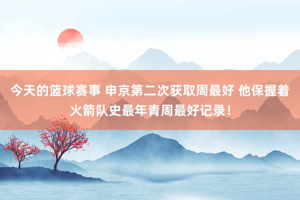 今天的篮球赛事 申京第二次获取周最好 他保握着火箭队史最年青周最好记录！