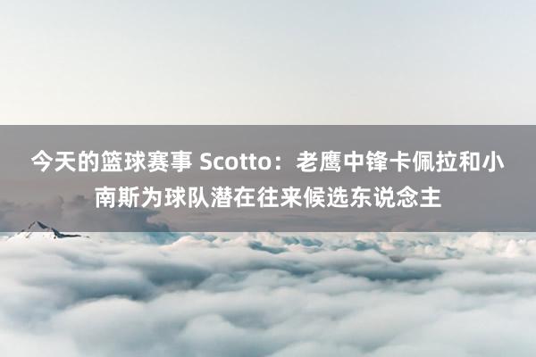 今天的篮球赛事 Scotto：老鹰中锋卡佩拉和小南斯为球队潜在往来候选东说念主